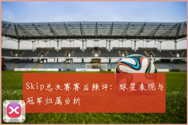 Skip总决赛赛后辣评:球星表现与冠军归属分析