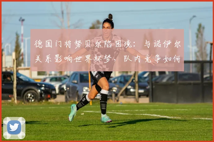 德国门将努贝尔陷困境：与诺伊尔关系影响世界杯梦，队内竞争如何破局？