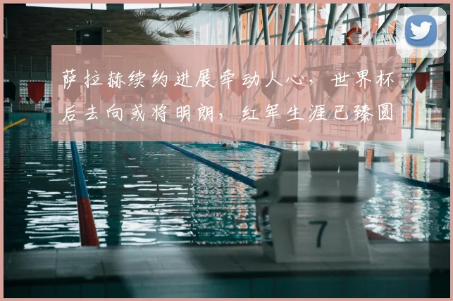 萨拉赫续约进展牵动人心，世界杯后去向或将明朗，红军生涯已臻圆满？