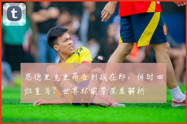 恩德里克里昂告别战在即，何时回归皇马？世界杯前景深度解析