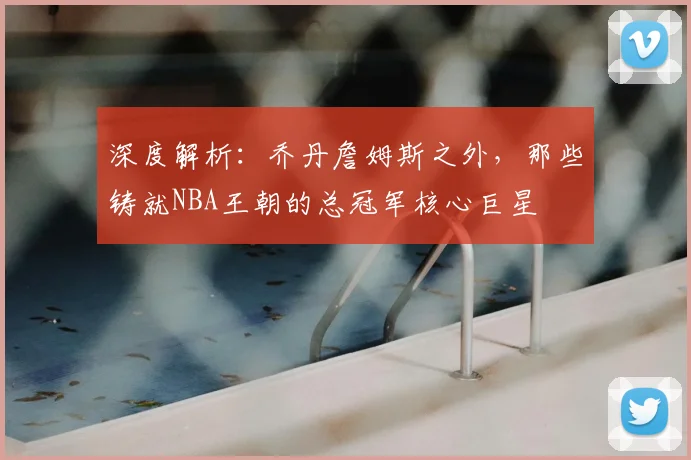 深度解析：乔丹詹姆斯之外，那些铸就NBA王朝的总冠军核心巨星