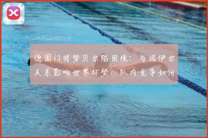 德国门将努贝尔陷困境：与诺伊尔关系影响世界杯梦，队内竞争如何破局？
