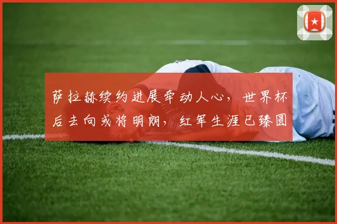 萨拉赫续约进展牵动人心,世界杯后去向或将明朗,红军生涯已臻圆满?