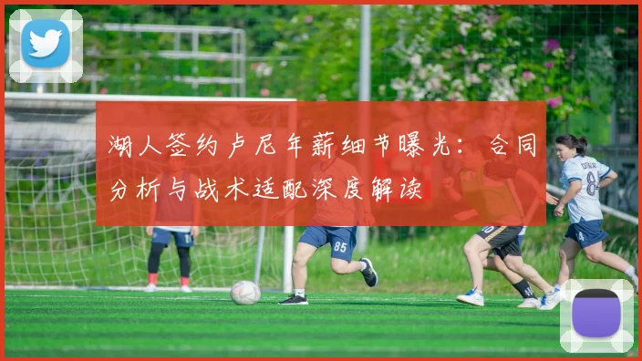 湖人签约卢尼年薪细节曝光：合同分析与战术适配深度解读