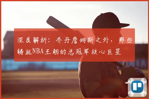 深度解析：乔丹詹姆斯之外，那些铸就NBA王朝的总冠军核心巨星